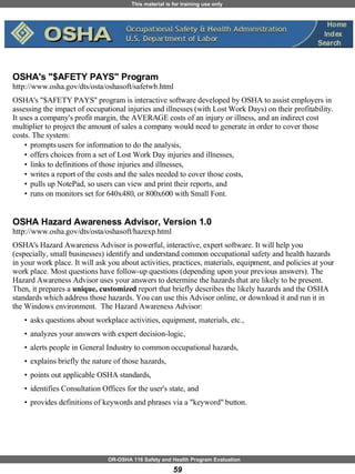 OSHA's "$AFETY PAYS" Program  http://www.osha.gov/dts/osta/oshasoft/safetwb.html OSHA's "$AFETY PAYS" program is interactive software developed by OSHA to assist employers in assessing the impact of occupational injuries and illnesses (with Lost Work Days) on their profitability. It uses a company's profit margin, the AVERAGE costs of an injury or illness, and an indirect cost multiplier to project the amount of sales a company would need to generate in order to cover those costs. The system:  prompts users for information to do the analysis,  offers choices from a set of Lost Work Day injuries and illnesses,  links to definitions of those injuries and illnesses,  writes a report of the costs and the sales needed to cover those costs,  pulls up NotePad, so users can view and print their reports, and  runs on monitors set for 640x480, or 800x600 with Small Font.  OSHA Hazard Awareness Advisor, Version 1.0 http://www.osha.gov/dts/osta/oshasoft/hazexp.html OSHA's Hazard Awareness Advisor is powerful, interactive, expert software. It will help you (especially, small businesses) identify and understand common occupational safety and health hazards in your work place. It will ask you about activities, practices, materials, equipment, and policies at your work place. Most questions have follow-up questions (depending upon your previous answers). The Hazard Awareness Advisor uses your answers to determine the hazards that are likely to be present. Then, it prepares a  unique, customized  report that briefly describes the likely hazards and the OSHA standards which address those hazards. You can use this Advisor online, or download it and run it in the Windows environment.  The Hazard Awareness Advisor: asks questions about workplace activities, equipment, materials, etc.,  analyzes your answers with expert decision-logic,  alerts people in General Industry to common occupational hazards,  explains briefly the nature of those hazards,  points out applicable OSHA standards,  identifies Consultation Offices for the user's state, and  provides definitions of keywords and phrases via a "keyword" button.  