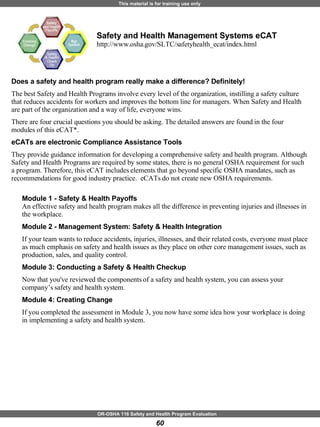 Safety and Health Management Systems eCAT  http://www.osha.gov/SLTC/safetyhealth_ecat/index.html Does a safety and health program really make a difference? Definitely! The best Safety and Health Programs involve every level of the organization, instilling a safety culture that reduces accidents for workers and improves the bottom line for managers. When Safety and Health are part of the organization and a way of life, everyone wins. There are four crucial questions you should be asking. The detailed answers are found in the four modules of this eCAT*.   eCATs are electronic Compliance Assistance Tools  They provide guidance information for developing a comprehensive safety and health program. Although Safety and Health Programs are required by some states, there is no general OSHA requirement for such a program. Therefore, this eCAT includes elements that go beyond specific OSHA mandates, such as recommendations for good industry practice.  eCATs do not create new OSHA requirements. Module 1 - Safety & Health Payoffs An effective safety and health program makes all the difference in preventing injuries and illnesses in the workplace. Module 2 - Management System: Safety & Health Integration   If your team wants to reduce accidents, injuries, illnesses, and their related costs, everyone must place as much emphasis on safety and health issues as they place on other core management issues, such as production, sales, and quality control. Module 3: Conducting a Safety & Health Checkup  Now that you've reviewed the components of a safety and health system, you can assess your company’s safety and health system.  Module 4: Creating Change    If you completed the assessment in Module 3, you now have some idea how your workplace is doing in implementing a safety and health system.                      