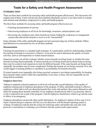 Tools for a Safety and Health Program Assessment INTRODUCTION There are three basic methods for assessing safety and health program effectiveness. This discussion will explain each of them. It also will provide more detailed information on how to use these tools to evaluate each element and subsidiary component of a safety and health program. The three basic methods for assessing safety and health program effectiveness are:  Checking documentation of activity;  Interviewing employees at all levels for knowledge, awareness, and perceptions; and  Reviewing site conditions and, where hazards are found, finding the weaknesses in management systems that allowed the hazards to occur or to be "uncontrolled."  Some elements of the safety and health program are best assessed using one of these methods. Others lend themselves to assessment by two or all three methods. Documentation Checking documentation is a standard audit technique. It is particularly useful for understanding whether the tracking of hazards to correction is effective. It can also be used to determine the quality of certain activities, such as self-inspections or routine hazard analysis.  Inspection records can tell the evaluator whether serious hazards are being found, or whether the same hazards are being found repeatedly. If serious hazards are not being found and accidents keep occurring, there may be a need to train inspectors to look for different hazards. If the same hazards are being found repeatedly, the problem may be more complicated. Perhaps the hazards are not being corrected. If so, this would suggest a tracking problem or a problem in accountability for hazard correction.  If certain hazards recur repeatedly after being corrected, someone is not taking responsibility for keeping those hazards under control. Either the responsibility is not clear, or those who are responsible are not being held accountable. Employee Interviews   Talking to randomly selected employees at all levels will provide a good indication of the quality of employee training and of employee perceptions of the program. If safety and health training is effective, employees will be able to tell you about the hazards they work with and how they protect themselves and others by keeping those hazards controlled. Every employee should also be able to say precisely what he or she is expected to do as part of the program. And all employees should know where to go and the route to follow in an emergency. Employee perceptions can provide other useful information. An employee's opinion of how easy it is to report a hazard and get a response will tell you a lot about how well the hazard reporting system is working. If employees indicate that the system for enforcing safety and health rules and safe work practices is inconsistent or confusing, you will know that the system needs improvement. 