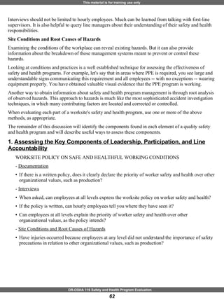 Interviews should not be limited to hourly employees. Much can be learned from talking with first-line supervisors. It is also helpful to query line managers about their understanding of their safety and health responsibilities. Site Conditions and Root Causes of Hazards Examining the conditions of the workplace can reveal existing hazards. But it can also provide information about the breakdown of those management systems meant to prevent or control these hazards.  Looking at conditions and practices is a well established technique for assessing the effectiveness of safety and health programs. For example, let's say that in areas where PPE is required, you see large and understandable signs communicating this requirement and all employees -- with no exceptions -- wearing equipment properly. You have obtained valuable visual evidence that the PPE program is working. Another way to obtain information about safety and health program management is through root analysis of observed hazards. This approach to hazards is much like the most sophisticated accident investigation techniques, in which many contributing factors are located and corrected or controlled. When evaluating each part of a worksite's safety and health program, use one or more of the above methods, as appropriate. The remainder of this discussion will identify the components found in each element of a quality safety and health program and will describe useful ways to assess these components. 1.  Assessing the Key Components of Leadership, Participation, and Line Accountability   WORKSITE POLICY ON SAFE AND HEALTHFUL WORKING CONDITIONS  -  Documentation If there is a written policy, does it clearly declare the priority of worker safety and health over other organizational values, such as production? -  Interviews When asked, can employees at all levels express the worksite policy on worker safety and health?  If the policy is written, can hourly employees tell you where they have seen it? Can employees at all levels explain the priority of worker safety and health over other organizational values, as the policy intends? -  Site Conditions and Root Causes of Hazards Have injuries occurred because employees at any level did not understand the importance of safety precautions in relation to other organizational values, such as production? 