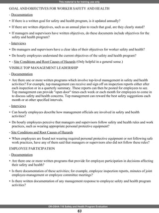 GOAL AND OBJECTIVES FOR WORKER SAFETY AND HEALTH  -  Documentation   If there is a written goal for safety and health program, is it updated annually? If there are written objectives, such as an annual plan to reach that goal, are they clearly stated? If managers and supervisors have written objectives, do these documents include objectives for the safety and health program? -  Interviews   Do managers and supervisors have a clear idea of their objectives for worker safety and health? Do hourly employees understand the current objectives of the safety and health program? -  Site Conditions and Root Causes of Hazards  (Only helpful in a general sense.) VISIBLE TOP MANAGEMENT LEADERSHIP  -  Documentation Are there one or more written programs which involve top-level management in safety and health activities? For example, top management can receive and sign off on inspection reports either after each inspection or in a quarterly summary. These reports can then be posted for employees to see. Top management can provide "open door" times each week or each month for employees to come in to discuss safety and health concerns. Top management can reward the best safety suggestions each month or at other specified intervals. -  Interviews   Can hourly employees describe how management officials are involved in safety and health activities? Do hourly employees perceive that managers and supervisors follow safety and health rules and work practices, such as wearing appropriate personal protective equipment? -  Site Conditions and Root Causes of Hazards When employees are found not wearing required personal protective equipment or not following safe work practices, have any of them said that managers or supervisors also did not follow these rules? EMPLOYEE PARTICIPATION  -  Documentation   Are there one or more written programs that provide for employee participation in decisions affecting their safety and health? Is there documentation of these activities; for example, employee inspection reports, minutes of joint employee-management or employee committee meetings? Is there written documentation of any management response to employee safety and health program activities? 