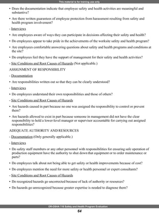 Does the documentation indicate that employee safety and health activities are meaningful and substantive? Are there written guarantees of employee protection from harassment resulting from safety and health program involvement? -  Interviews Are employees aware of ways they can participate in decisions affecting their safety and health? Do employees appear to take pride in the achievements of the worksite safety and health program? Are employees comfortable answering questions about safety and health programs and conditions at the site? Do employees feel they have the support of management for their safety and health activities? -  Site Conditions and Root Causes of Hazards  (Not applicable.)  ASSIGNMENT OF RESPONSIBILITY  -  Documentation Are responsibilities written out so that they can be clearly understood? -  Interviews Do employees understand their own responsibilities and those of others? -  Site Conditions and Root Causes of Hazards Are hazards caused in part because no one was assigned the responsibility to control or prevent them? Are hazards allowed to exist in part because someone in management did not have the clear responsibility to hold a lower-level manager or supervisor accountable for carrying out assigned responsibilities? ADEQUATE AUTHORITY AND RESOURCES  -  Documentation  (Only generally applicable.)  -  Interviews   Do safety staff members or any other personnel with responsibilities for ensuring safe operation of production equipment have the authority to shut down that equipment or to order maintenance or parts? Do employees talk about not being able to get safety or health improvements because of cost? Do employees mention the need for more safety or health personnel or expert consultants? -  Site Conditions and Root Causes of Hazards   Do recognized hazards go uncorrected because of lack of authority or resources?  Do hazards go unrecognized because greater expertise is needed to diagnose them? 