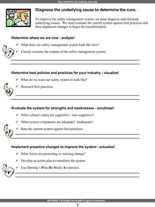 Diagnose the underlying cause to determine the cure.  To improve the safety management system, we must diagnose and eliminate underlying causes.  We must evaluate the current system against best practices and then implement changes to begin the transformation. Determine where we are now - analyze! What does our safety management system look like now? Closely examine the outputs of the safety management system.  ____________________________________________________________________ ____________________________________________________________________ Determine best policies and practices for your industry - visualize! What do we want our safety system to look like? Research best practices. ____________________________________________________________________ ____________________________________________________________________ Evaluate the system for strengths and weaknesses - scrutinize! What cultural values are supportive - non-supportive? What system components are adequate?  inadequate? Rate the current system against best practices. ____________________________________________________________________ ____________________________________________________________________ Implement proactive changes to improve the system - actualize! What forces are promoting or resisting change? Develop an action plan to transform the system. Use Deming’s  P lan- D o- S tudy- A ct process. ____________________________________________________________________ ____________________________________________________________________ 