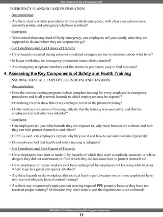 EMERGENCY PLANNING AND PREPARATION  -  Documentation Are there clearly written procedures for every likely emergency, with clear evacuation routes, assembly points, and emergency telephone numbers? -  Interviews When asked about any kind of likely emergency, can employees tell you exactly what they are supposed to do and where they are supposed to go? -  Site Conditions and Root Causes of Hazards Have hazards occurred during actual or simulated emergencies due to confusion about what to do? In larger worksites, are emergency evacuation routes clearly marked? Are emergency telephone numbers and fire alarms in prominent, easy to find locations? 4.  Assessing the Key Components of Safety and Health Training   ENSURING THAT ALL EMPLOYEES UNDERSTAND HAZARDS  -  Documentation   Does the written training program include complete training for every employee in emergency procedures and in all potential hazards to which employees may be exposed? Do training records show that every employee received the planned training? Do the written evaluations of training indicate that the training was successful, and that the employees learned what was intended? -  Interviews   Can employees tell you what hazards they are exposed to, why those hazards are a threat, and how they can help protect themselves and others? If PPE is used, can employees explain why they use it and how to use and maintain it properly? Do employees feel that health and safety training is adequate? -  Site Conditions and Root Causes of Hazards   Have employees been hurt or made ill by hazards of which they were completely unaware, or whose dangers they did not understand, or from which they did not know how to protect themselves? Have employees or rescue workers ever been endangered by employees not knowing what to do or where to go in a given emergency situation? Are there hazards in the workplace that exist, at least in part, because one or more employees have not received adequate hazard control training? Are there any instances of employees not wearing required PPE properly because they have not received proper training? Or because they don't want to and the requirement is not enforced? 