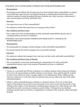ENSURING THAT SUPERVISORS UNDERSTAND THEIR RESPONSIBILITIES  -  Documentation Do training records indicate that all supervisors have been trained in their responsibilities to analyze work under their supervision for unrecognized hazards, to maintain physical protections, and to reinforce employee training through performance feedback and, where necessary, enforcement of safe work procedures and safety and health rules? -  Interviews   Are supervisors aware of their responsibilities?  Do employees confirm that supervisors are carrying out these duties? -  Site Conditions and Root Causes Has a supervisor's lack of understanding of safety and health responsibilities played a part in creating hazardous activities or conditions? ENSURING THAT MANAGERS UNDERSTAND THEIR SAFETY AND HEALTH RESPONSIBILITIES  -  Documentation Do training plans for managers include training in safety and health responsibilities?  Do records indicate that all line managers have received this training? -  Interviews Do employees indicate that managers know and carry out their safety and health responsibilities? -  Site Conditions and Root Causes of Hazards Has an incomplete or inaccurate understanding by management of its safety and health responsibilities played a part in the creation of hazardous activities or conditions?  CONCLUSION The key to a successful and efficient evaluation is to combine elements when using each technique. First review the documentation available relating to each element. Then walk through the worksite to observe how effectively what is on paper appears to be implemented. While walking around, interview employees to verify that what you read and what you saw reflects the state of the safety and health program. Effective safety and health program evaluation is a dynamic process. If you see or hear about aspects of the program not covered in your document review, ask to receive the documents, if any, relating to these aspects. If the documents included program elements not visible during your walk around the site and/or not known to employees, probe further. Utilizing this cross-checking technique should result in an effective, comprehensive evaluation of the worksite's safety and health program. 