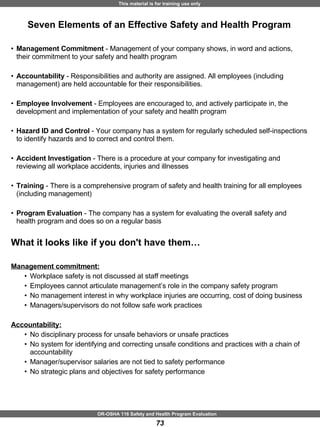 Seven Elements of an Effective Safety and Health Program Management Commitment  - Management of your company shows, in word and actions, their commitment to your safety and health program Accountability  - Responsibilities and authority are assigned. All employees (including management) are held accountable for their responsibilities. Employee Involvement  - Employees are encouraged to, and actively participate in, the development and implementation of your safety and health program Hazard ID and Control  - Your company has a system for regularly scheduled self-inspections to identify hazards and to correct and control them. Accident Investigation  - There is a procedure at your company for investigating and reviewing all workplace accidents, injuries and illnesses Training  - There is a comprehensive program of safety and health training for all employees (including management) Program Evaluation  - The company has a system for evaluating the overall safety and health program and does so on a regular basis  What it looks like if you don't have them… Management commitment: Workplace safety is not discussed at staff meetings Employees cannot articulate management’s role in the company safety program No management interest in why workplace injuries are occurring, cost of doing business  Managers/supervisors do not follow safe work practices Accountability: No disciplinary process for unsafe behaviors or unsafe practices No system for identifying and correcting unsafe conditions and practices with a chain of  accountability Manager/supervisor salaries are not tied to safety performance No strategic plans and objectives for safety performance 