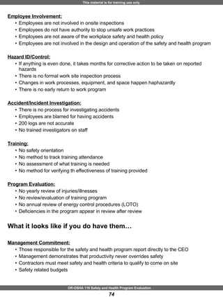 Employee Involvement: Employees are not involved in onsite inspections Employees do not have authority to stop unsafe work practices Employees are not aware of the workplace safety and health policy Employees are not involved in the design and operation of the safety and health program Hazard ID/Control: If anything is even done, it takes months for corrective action to be taken on reported hazards There is no formal work site inspection process Changes in work processes, equipment, and space happen haphazardly  There is no early return to work program  Accident/Incident Investigation: There is no process for investigating accidents Employees are blamed for having accidents 200 logs are not accurate No trained investigators on staff  Training: No safety orientation No method to track training attendance No assessment of what training is needed No method for verifying th effectiveness of training provided Program Evaluation: No yearly review of injuries/illnesses No review/evaluation of training program No annual review of energy control procedures (LOTO) Deficiencies in the program appear in review after review What it looks like if you do have them… Management Commitment: Those responsible for the safety and health program report directly to the CEO Management demonstrates that productivity never overrides safety Contractors must meet safety and health criteria to qualify to come on site  Safety related budgets 