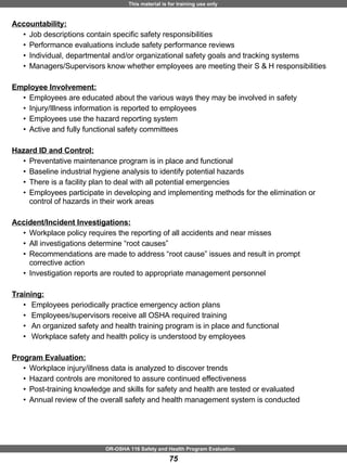 Accountability: Job descriptions contain specific safety responsibilities Performance evaluations include safety performance reviews Individual, departmental and/or organizational safety goals and tracking systems Managers/Supervisors know whether employees are meeting their S & H responsibilities Employee Involvement: Employees are educated about the various ways they may be involved in safety Injury/Illness information is reported to employees  Employees use the hazard reporting system  Active and fully functional safety committees Hazard ID and Control: Preventative maintenance program is in place and functional Baseline industrial hygiene analysis to identify potential hazards There is a facility plan to deal with all potential emergencies  Employees participate in developing and implementing methods for the elimination or control of hazards in their work areas  Accident/Incident Investigations: Workplace policy requires the reporting of all accidents and near misses All investigations determine “root causes” Recommendations are made to address “root cause” issues and result in prompt corrective action  Investigation reports are routed to appropriate management personnel Training: Employees periodically practice emergency action plans Employees/supervisors receive all OSHA required training An organized safety and health training program is in place and functional  Workplace safety and health policy is understood by employees  Program Evaluation:   Workplace injury/illness data is analyzed to discover trends Hazard controls are monitored to assure continued effectiveness Post-training knowledge and skills for safety and health are tested or evaluated  Annual review of the overall safety and health management system is conducted 