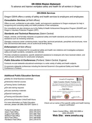 OR-OSHA Services Oregon OSHA offers a variety of safety and health services to employers and employees: Consultative Services  (all field offices) Offers no-cost, confidential on-site safety, health, and ergonomic assistance to Oregon employers for help in recognizing and correcting safety and health problems in their workplaces. Our consultants can also introduce you to the Safety & Health Achievement Recognition Program (SHARP) and Oregon’s Voluntary Protection Program (VPP). Standards and Technical Resources  (Salem Central) Adopts, amends, and formally interprets occupational safety and health standards and provides technical assistance such as reviewing variances.  Operates a resource center containing books, topical files, technical periodicals, pamphlets and brochures, more than 200 technical data bases, and an audiovisual lending library.  Enforcement  (all field offices) Inspects places of employment for occupational safety and health rule violations and investigates workplace safety and health accidents, complaints, and referrals.  Provides compliance assistance, specific abatement assistance to employers who have received citation, and offers pre-job conferences for construction employers.  Public Education & Conferences  (Portland, Salem Central, Eugene) Conducts no-cost statewide educational workshops in a wide variety of safety and health subjects.  Co-sponsors statewide conferences including the biennial Governor’s Occupational Safety and Health Conference in Portland. Portland Field Office  (503) 229-5910 Salem Field Office  (503) 378-3274 Eugene Field Office  (541) 686-7562 Medford Field Office  (541) 776-6030 Bend Field Office  (541) 388-6066 Pendleton Field Office  (541) 276-9175 Salem Central Office:   (800) 922-2689 or (503) 378-3272 Web Site:   www.orosha.org OR-OSHA Mission Statement To advance and improve workplace safety and health for all workers in Oregon. Check out our series of five specific safety and health training program certificates! Additional Public Education Services Safety for Small Business workshops Interactive Internet courses Training Series Certificates On-site training requests Access workshop materials  Spanish training aids Training and Education Grants Continuing Education Units/Credit Hours For more information on Public Education services, please call (888) 292-5247 Option 2 Date August 19, 2003 Michelle Cattanach Manager For the completion of  32  hours of training in occupational safety and health Your Name The Oregon Occupational Safety and Health Division of the Department of Consumer and Business Services presents this certificate to commend Safety Committee Member Training Series Award of Completion 