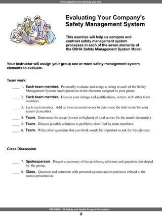 Evaluating Your Company's Safety Management System Your instructor will assign your group one or more safety management system elements to evaluate.  Team work: ____  1.  Each team member.   Personally evaluate and assign a rating to each of the Safety Management System Audit questions in the elements assigned to your group.  ____  2.  Each team member.  Discuss your ratings and justifications, in turn, with other team members.  ____  3.  Each team member.  Add up your personal scores to determine the total score for your team's element(s).  ____  4.  Team.   Determine the range (lowest to highest) of total scores for the team's element(s).  ____  5.  Team.  Discuss possible solutions to problems identified by team members.  ____  6.  Team.   Write other questions that you think would be important to ask for this element. Class Discussion ____  7.  Spokesperson .  Present a summary of the problems, solutions and questions developed by  the group.  ____  8.  Class.  Question and comment with personal opinion and experiences related to the team's presentation.  This exercise will help us compare and contrast safety management system processes in each of the seven elements of the OSHA Safety Management System Model 