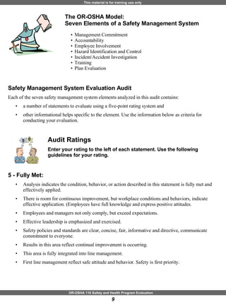Safety Management System Evaluation Audit Each of the seven safety management system elements analyzed in this audit contains: a number of statements to evaluate using a five-point rating system and  other informational helps specific to the element. Use the information below as criteria for conducting your evaluation. Audit Ratings Enter your rating to the left of each statement. Use the following guidelines for your rating.   5 - Fully Met:   Analysis indicates the condition, behavior, or action described in this statement is fully met and effectively applied.  There is room for continuous improvement, but workplace conditions and behaviors, indicate effective application. (Employees have full knowledge and express positive attitudes.  Employees and managers not only comply, but exceed expectations.  Effective leadership is emphasized and exercised.  Safety policies and standards are clear, concise, fair, informative and directive, communicate commitment to everyone.  Results in this area reflect continual improvement is occurring.  This area is fully integrated into line management.  First line management reflect safe attitude and behavior. Safety is first priority. The OR-OSHA Model:  Seven Elements of a Safety Management System   Management Commitment  Accountability  Employee Involvement  Hazard Identification and Control Incident/Accident Investigation Training  Plan Evaluation 5 0 