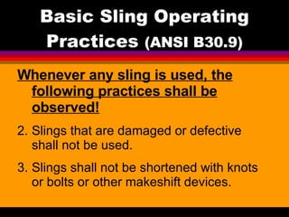 Basic Sling Operating Practices  (ANSI B30.9) Whenever any sling is used, the following practices shall be observed! Slings that are damaged or defective shall not be used. Slings shall not be shortened with knots or bolts or other makeshift devices. 