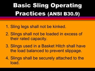 Basic Sling Operating Practices  (ANSI B30.9) Sling legs shall not be kinked. Slings shall not be loaded in excess of their rated capacity. Slings used in a Basket Hitch shall have the load balanced to prevent slippage. Slings shall be securely attached to the load.   