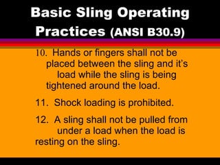 Basic Sling Operating Practices  (ANSI B30.9) 10.  Hands or fingers shall not be  placed between the sling and it’s  load while the sling is being  tightened around the load. 11.  Shock loading is prohibited. 12.  A sling shall not be pulled from  under a load when the load is  resting on the sling.  