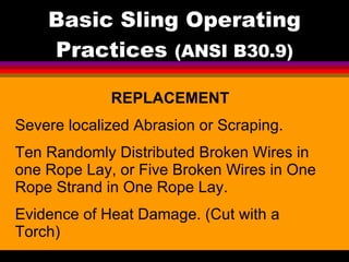 Basic Sling Operating Practices  (ANSI B30.9) REPLACEMENT Severe localized Abrasion or Scraping. Ten Randomly Distributed Broken Wires in one Rope Lay, or Five Broken Wires in One Rope Strand in One Rope Lay. Evidence of Heat Damage. (Cut with a Torch) 