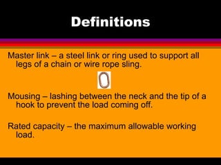 Definitions Master link – a steel link or ring used to support all legs of a chain or wire rope sling. Mousing – lashing between the neck and the tip of a hook to prevent the load coming off. Rated capacity – the maximum allowable working load. 