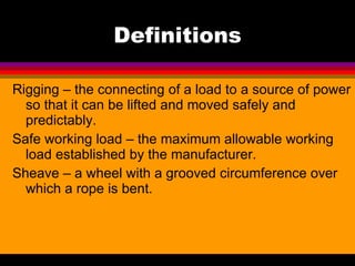 Definitions Rigging – the connecting of a load to a source of power so that it can be lifted and moved safely and predictably. Safe working load – the maximum allowable working load established by the manufacturer. Sheave – a wheel with a grooved circumference over which a rope is bent. 