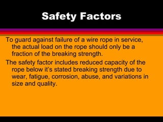 Safety Factors To guard against failure of a wire rope in service, the actual load on the rope should only be a fraction of the breaking strength.  The safety factor includes reduced capacity of the rope below it’s stated breaking strength due to wear, fatigue, corrosion, abuse, and variations in size and quality.  