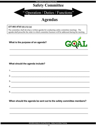 “  Operation / Duties / Functions” What is the purpose of an agenda? ________________________________________________________________________ ________________________________________________________________________   What should the agenda include?  1. ________________________________________________________________________ 2. ________________________________________________________________________ 3. ________________________________________________________________________ 4. ________________________________________________________________________ 5. ________________________________________________________________________ When should the agenda be sent out to the safety committee members? ________________________________________________________________________ ________________________________________________________________________ 437-001-0765 (6) (A) (a) The committee shall develop a written agenda for conducting safety committee meetings.  The agenda shall prescribe the order in which committee business will be addressed during the meeting. Safety Committee Agendas 