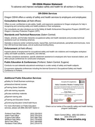 OR-OSHA Services Oregon OSHA offers a variety of safety and health services to employers and employees: Consultative Services  (all field offices) Offers no-cost, confidential on-site safety, health, and ergonomic assistance to Oregon employers for help in recognizing and correcting safety and health problems in their workplaces. Our consultants can also introduce you to the Safety & Health Achievement Recognition Program (SHARP) and Oregon’s Voluntary Protection Program (VPP). Standards and Technical Resources  (Salem Central) Adopts, amends, and formally interprets occupational safety and health standards and provides technical assistance such as reviewing variances.  Operates a resource center containing books, topical files, technical periodicals, pamphlets and brochures, more than 200 technical data bases, and an audiovisual lending library.  Enforcement  (all field offices) Inspects places of employment for occupational safety and health rule violations and investigates workplace safety and health accidents, complaints, and referrals.  Provides compliance assistance, specific abatement assistance to employers who have received citation, and offers pre-job conferences for construction employers.  Public Education & Conferences  (Portland, Salem Central, Eugene) Conducts no-cost statewide educational workshops in a wide variety of safety and health subjects.  Co-sponsors statewide conferences including the biennial Governor’s Occupational Safety and Health Conference in Portland. Portland Field Office  (503) 229-5910 Salem Field Office  (503) 378-3274 Eugene Field Office  (541) 686-7562 Medford Field Office  (541) 776-6030 Bend Field Office  (541) 388-6066 Pendleton Field Office  (541) 276-9175 Salem Central Office:   (800) 922-2689 or (503) 378-3272 Web Site:   www.orosha.org OR-OSHA Mission Statement To advance and improve workplace safety and health for all workers in Oregon. Check out our series of five specific safety and health training program certificates! Additional Public Education Services Safety for Small Business workshops Interactive Internet courses Training Series Certificates On-site training requests Access workshop materials  Spanish training aids Training and Education Grants Continuing Education Units/Credit Hours For more information on Public Education services, please call (888) 292-5247 Option 2 Date August 19, 2003 Michelle Cattanach Manager For the completion of  32  hours of training in occupational safety and health Your Name The Oregon Occupational Safety and Health Division of the Department of Consumer and Business Services presents this certificate to commend Safety Committee Member Training Series Award of Completion 