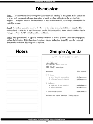 Discussion Sample Agenda Notes Point  *   The chairperson should direct group discussion while adhering to the agenda.  If the agenda can be given to all members in advance (three days, at least), members will arrive at the meeting better prepared.  The agenda will also remind members of their responsibilities if, for example, their reports are part of the agenda. Point *   A standard agenda form can be developed by the safety committee to fit its own needs.  The agenda should be attached to meeting minutes for distribution or posting.  For a blank copy of an agenda form, go to Appendix “F” in the back of this workbook. Point *   The agenda should be typed on company letterhead or printed by hand.  Limit it to one page and include the following:  Date of meeting,  Location,  Starting and ending times (2-3 p.m., for example),  Topics to be discussed,  Special guests or speakers. 