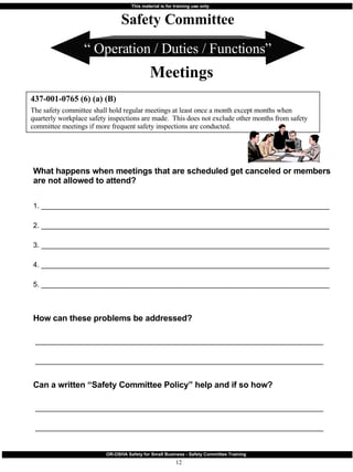 “  Operation / Duties / Functions” What happens when meetings that are scheduled get canceled or members are not allowed to attend?  1. ________________________________________________________________________ 2. ________________________________________________________________________ 3. ________________________________________________________________________ 4. ________________________________________________________________________ 5. ________________________________________________________________________ How can these problems be addressed? ________________________________________________________________________ ________________________________________________________________________ Can a written “Safety Committee Policy” help and if so how? ________________________________________________________________________ ________________________________________________________________________ 437-001-0765 (6) (a) (B) The safety committee shall hold regular meetings at least once a month except months when quarterly workplace safety inspections are made.  This does not exclude other months from safety committee meetings if more frequent safety inspections are conducted. Safety Committee Meetings 
