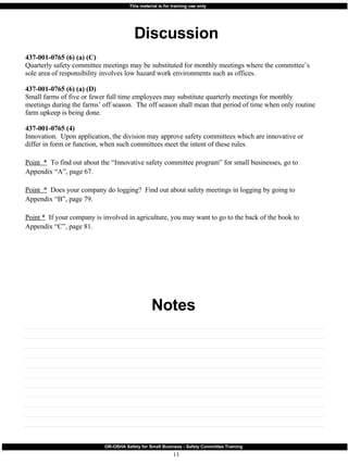 Discussion Notes 437-001-0765 (6) (a) (C) Quarterly safety committee meetings may be substituted for monthly meetings where the committee’s sole area of responsibility involves low hazard work environments such as offices. 437-001-0765 (6) (a) (D) Small farms of five or fewer full time employees may substitute quarterly meetings for monthly meetings during the farms’ off season.  The off season shall mean that period of time when only routine farm upkeep is being done. 437-001-0765 (4) Innovation.  Upon application, the division may approve safety committees which are innovative or differ in form or function, when such committees meet the intent of these rules. Point  *   To find out about the “Innovative safety committee program” for small businesses, go to Appendix “A”, page 67. Point  *   Does your company do logging?  Find out about safety meetings in logging by going to  Appendix “B”, page 79. Point *   If your company is involved in agriculture, you may want to go to the back of the book to Appendix “C”, page 81. 