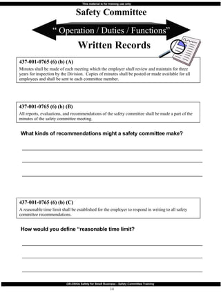“  Operation / Duties / Functions” How would you define “reasonable time limit? ________________________________________________________________________ ________________________________________________________________________ ________________________________________________________________________ 437-001-0765 (6) (b) (A) Minutes shall be made of each meeting which the employer shall review and maintain for three years for inspection by the Division.  Copies of minutes shall be posted or made available for all employees and shall be sent to each committee member. Safety Committee Written Records 437-001-0765 (6) (b) (B) All reports, evaluations, and recommendations of the safety committee shall be made a part of the minutes of the safety committee meeting. 437-001-0765 (6) (b) (C) A reasonable time limit shall be established for the employer to respond in writing to all safety committee recommendations. What kinds of recommendations might a safety committee make? ________________________________________________________________________ ________________________________________________________________________ ________________________________________________________________________ 
