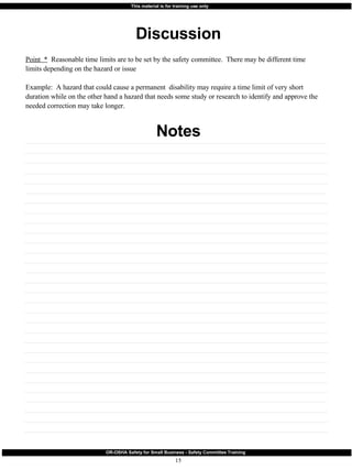 Discussion Notes Point  *   Reasonable time limits are to be set by the safety committee.  There may be different time limits depending on the hazard or issue Example:  A hazard that could cause a permanent  disability may require a time limit of very short duration while on the other hand a hazard that needs some study or research to identify and approve the needed correction may take longer.  