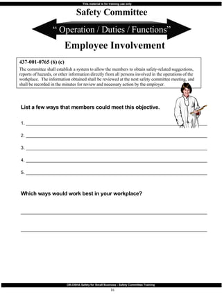 “  Operation / Duties / Functions” List a few ways that members could meet this objective.  1. ________________________________________________________________________ 2. ________________________________________________________________________ 3. ________________________________________________________________________ 4. ________________________________________________________________________ 5. ________________________________________________________________________ Which ways would work best in your workplace? __________________________________________________________________________ __________________________________________________________________________ 437-001-0765 (6) (c) The committee shall establish a system to allow the members to obtain safety-related suggestions, reports of hazards, or other information directly from all persons involved in the operations of the workplace.  The information obtained shall be reviewed at the next safety committee meeting, and shall be recorded in the minutes for review and necessary action by the employer. Safety Committee Employee Involvement 