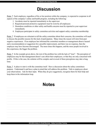 Discussion Notes Point  *   Each employee, regardless of his or her position within the company, is expected to cooperate in all aspects of the company’s safety and health program, including the following: 1.  Accidents must be reported immediately to the supervisor 2.  Required personal protective equipment must be worn by all employees 3.  Hazardous conditions or other safety and health concerns must be reported to your supervisor    immediately 4.  Employees participate in safety committee activities and support safety committee membership Point  *   If employees are reluctant to tell the safety committee about their concerns, the committee will need to discuss the possible reasons for this lack of participation.  Many times the reason will stem from past negative experiences.  If an employee has informed the committee members or management about a hazard and a recommendation or suggestion for a possible improvement, and there was no response, then the employee may have become discouraged.  The more times this happens, and the more people involved in this experience, the bigger the problem. Point  *   In the example given above, the root of the problem lies with the lack of “trust”.  The perception of employees may be that management doesn’t care about their employees, or that they are only concerned with profits.  If this is the case, the solution will be complex and reversal of these perceptions may take a long time. Point  *   A place to start is with the committee itself.  Have a discussion about the safety committees purpose.  Understand it and have a plan in mind that will address this problem.  Talk to employees about your observations.  Ask for their input.  When they do give suggestions, recognize them for their help and keep them in the information loop. 