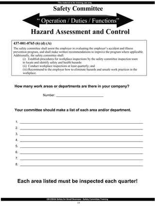 “  Operation / Duties / Functions” How many work areas or departments are there in your company?   Number: ___________________________ Your committee should make a list of each area and/or department. 1.  ______________________________________________________________________ 2.  ______________________________________________________________________ 3.  ______________________________________________________________________ 4.  ______________________________________________________________________ 5.  ______________________________________________________________________ 6.  ______________________________________________________________________ 7.  ______________________________________________________________________ 8.  ______________________________________________________________________ 437-001-0765 (6) (d) (A) The safety committee shall assist the employer in evaluating the employer’s accident and illness prevention program, and shall make written recommendations to improve the program where applicable.  Additionally, the safety committee shall: (i)  Establish procedures for workplace inspections by the safety committee inspection team    to locate and identify safety and health hazards: (ii)  Conduct workplace inspections at least quarterly; and (iii) Recommend to the employer how to eliminate hazards and unsafe work practices in the    workplace.  Safety Committee Hazard Assessment and Control Each area listed must be inspected each quarter! 