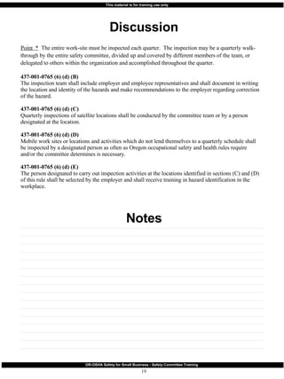 Discussion Notes Point  *   The entire work-site must be inspected each quarter.  The inspection may be a quarterly walk-through by the entire safety committee, divided up and covered by different members of the team, or delegated to others within the organization and accomplished throughout the quarter. 437-001-0765 (6) (d) (B) The inspection team shall include employer and employee representatives and shall document in writing the location and identity of the hazards and make recommendations to the employer regarding correction of the hazard. 437-001-0765 (6) (d) (C) Quarterly inspections of satellite locations shall be conducted by the committee team or by a person designated at the location. 437-001-0765 (6) (d) (D) Mobile work sites or locations and activities which do not lend themselves to a quarterly schedule shall be inspected by a designated person as often as Oregon occupational safety and health rules require and/or the committee determines is necessary. 437-001-0765 (6) (d) (E) The person designated to carry out inspection activities at the locations identified in sections (C) and (D) of this rule shall be selected by the employer and shall receive training in hazard identification in the workplace. 