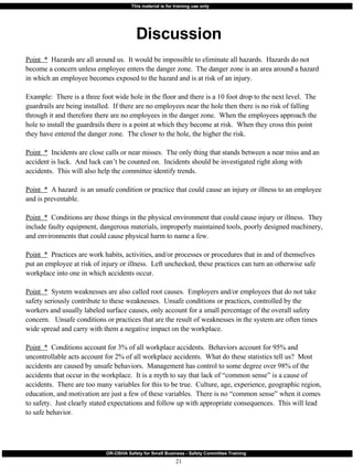 Discussion Point  *   Hazards are all around us.  It would be impossible to eliminate all hazards.  Hazards do not become a concern unless employee enters the danger zone.  The danger zone is an area around a hazard in which an employee becomes exposed to the hazard and is at risk of an injury. Example:  There is a three foot wide hole in the floor and there is a 10 foot drop to the next level.  The guardrails are being installed.  If there are no employees near the hole then there is no risk of falling through it and therefore there are no employees in the danger zone.  When the employees approach the hole to install the guardrails there is a point at which they become at risk.  When they cross this point they have entered the danger zone.  The closer to the hole, the higher the risk. Point  *   Incidents are close calls or near misses.  The only thing that stands between a near miss and an accident is luck.  And luck can’t be counted on.  Incidents should be investigated right along with accidents.  This will also help the committee identify trends. Point  *   A hazard  is an unsafe condition or practice that could cause an injury or illness to an employee and is preventable.  Point  *   Conditions are those things in the physical environment that could cause injury or illness.  They include faulty equipment, dangerous materials, improperly maintained tools, poorly designed machinery, and environments that could cause physical harm to name a few. Point  *   Practices are work habits, activities, and/or processes or procedures that in and of themselves put an employee at risk of injury or illness.  Left unchecked, these practices can turn an otherwise safe workplace into one in which accidents occur. Point  *   System weaknesses are also called root causes.  Employers and/or employees that do not take safety seriously contribute to these weaknesses.  Unsafe conditions or practices, controlled by the workers and usually labeled surface causes, only account for a small percentage of the overall safety concern.  Unsafe conditions or practices that are the result of weaknesses in the system are often times wide spread and carry with them a negative impact on the workplace. Point  *   Conditions account for 3% of all workplace accidents.  Behaviors account for 95% and uncontrollable acts account for 2% of all workplace accidents.  What do these statistics tell us?  Most accidents are caused by unsafe behaviors.  Management has control to some degree over 98% of the accidents that occur in the workplace.  It is a myth to say that lack of “common sense” is a cause of accidents.  There are too many variables for this to be true.  Culture, age, experience, geographic region, education, and motivation are just a few of these variables.  There is no “common sense” when it comes to safety.  Just clearly stated expectations and follow up with appropriate consequences.  This will lead to safe behavior. 
