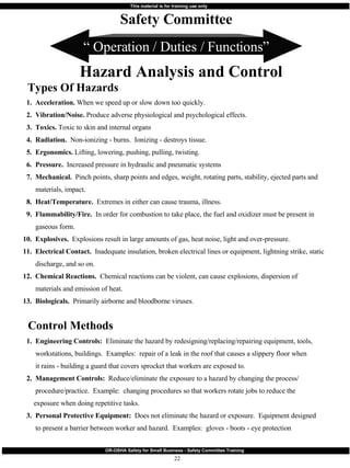 “  Operation / Duties / Functions” 1.  Acceleration.  When we speed up or slow down too quickly. 2.  Vibration/Noise.  Produce adverse physiological and psychological effects. 3.  Toxics.  Toxic to skin and internal organs 4.  Radiation.  Non-ionizing - burns.  Ionizing - destroys tissue. 5.  Ergonomics.  Lifting, lowering, pushing, pulling, twisting. 6.  Pressure.   Increased pressure in hydraulic and pneumatic systems 7.  Mechanical.   Pinch points, sharp points and edges, weight, rotating parts, stability, ejected parts and  materials, impact. 8.  Heat/Temperature.  Extremes in either can cause trauma, illness. 9.  Flammability/Fire.   In order for combustion to take place, the fuel and oxidizer must be present in gaseous form. 10.  Explosives.   Explosions result in large amounts of gas, heat noise, light and over-pressure. 11.  Electrical Contact.   Inadequate insulation, broken electrical lines or equipment, lightning strike, static discharge, and so on. 12.  Chemical Reactions.   Chemical reactions can be violent, can cause explosions, dispersion of materials and emission of heat. 13.  Biologicals.  Primarily airborne and bloodborne viruses. Safety Committee Hazard Analysis and Control Types Of Hazards  1.  Engineering Controls:  Eliminate the hazard by redesigning/replacing/repairing equipment, tools, workstations, buildings.  Examples:  repair of a leak in the roof that causes a slippery floor when it rains - building a guard that covers sprocket that workers are exposed to. 2.  Management Controls:   Reduce/eliminate the exposure to a hazard by changing the process/ procedure/practice.  Example:  changing procedures so that workers rotate jobs to reduce the exposure when doing repetitive tasks. 3.  Personal Protective Equipment:   Does not eliminate the hazard or exposure.  Equipment designed  to present a barrier between worker and hazard.  Examples:  gloves - boots - eye protection Control Methods 