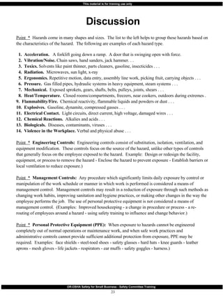 Discussion Point  *   Hazards come in many shapes and sizes.  The list to the left helps to group these hazards based on the characteristics of the hazard.  The following are examples of each hazard type. 1.  Acceleration.  A forklift going down a ramp.  A door that is swinging open with force. 2.  Vibration/Noise.  Chain saws, hand sanders, jack hammer. . . 3.  Toxics.  Solvents like paint thinner, parts cleaners, gasoline, insecticides . . . 4.  Radiation.  Microwaves, sun light, x-ray 5.  Ergonomics.  Repetitive motion, data entry, assembly line work, picking fruit, carrying objects . . . 6.  Pressure.   Gas filled pipes, hydraulic systems in heavy equipment, steam systems . . . 7.  Mechanical.   Exposed sprokets, gears, shafts, belts, pulleys, joints, shears . . . 8.  Heat/Temperature.  Closed rooms/compartments, freezers, near cookers, outdoors during extremes .  9.  Flammability/Fire.   Chemical reactivity, flammable liquids and powders or dust . . . 10.  Explosives.   Gasoline, dynamite, compressed gasses . . . 11.  Electrical Contact.   Light circuits, direct current, high voltage, damaged wires . . . 12.  Chemical Reactions.   Alkalies and acids . . .  13.  Biologicals.  Diseases, contaminants, viruses . . . 14.  Violence in the Workplace.  Verbal and physical abuse . . .  Point  *   Engineering Controls:   Engineering controls consist of substitution, isolation, ventilation, and equipment modification.  These controls focus on the source of the hazard, unlike other types of controls that generally focus on the employee exposed to the hazard.  Example:  Design or redesign the facility, equipment, or process to remove the hazard - Enclose the hazard to prevent exposure - Establish barriers or local ventilation to reduce exposure.) Point  *   Management Controls:   Any procedure which significantly limits daily exposure by control or manipulation of the work schedule or manner in which work is performed is considered a means of management control.  Management controls may result in a reduction of exposure through such methods as changing work habits, improving sanitation and hygiene practices, or making other changes in the way the employee performs the job.  The use of personal protective equipment is not considered a means of management control.  (Examples:  Improved housekeeping - a change in procedure or process - a re-routing of employees around a hazard - using safety training to influence and change behavior.) Point  *   Personal Protective Equipment (PPE):   When exposure to hazards cannot be engineered completely out of normal operations or maintenance work, and when safe work practices and administrative controls cannot provide sufficient additional protection from exposure, PPE may be required.  Examples:  face shields - steel-toed shoes - safety glasses - hard hats - knee guards - leather aprons - mesh gloves - life jackets - respirators - ear muffs - safety goggles - harness.) 