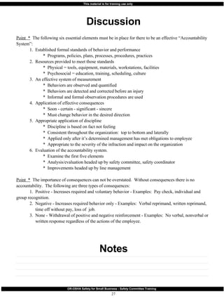 Discussion Notes Point  *   The following six essential elements must be in place for there to be an effective “Accountability System”: 1.  Established formal standards of behavior and performance *  Programs, policies, plans, processes, procedures, practices 2.  Resources provided to meet those standards *  Physical = tools, equipment, materials, workstations, facilities *  Psychosocial = education, training, scheduling, culture 3.  An effective system of measurement *  Behaviors are observed and quantified *  Behaviors are detected and corrected before an injury *  Informal and formal observation procedures are used 4.  Application of effective consequences *  Soon - certain - significant - sincere *  Must change behavior in the desired direction 5.  Appropriate application of discipline *  Discipline is based on fact not feeling *  Consistent throughout the organization:  top to bottom and laterally *  Applied only after it’s determined management has met obligations to employee *  Appropriate to the severity of the infraction and impact on the organization 6.  Evaluation of the accountability system. *  Examine the first five elements *  Analysis/evaluation headed up by safety committee, safety coordinator *  Improvements headed up by line management Point  *   The importance of consequences can not be overstated.  Without consequences there is no accountability.  The following are three types of consequences: 1.  Positive - Increases required and voluntary behavior - Examples:  Pay check, individual and    group recognition. 2.  Negative - Increases required behavior only - Examples:  Verbal reprimand, written reprimand,    time off without pay, loss of  job. 3.  None - Withdrawal of positive and negative reinforcement - Examples:  No verbal, nonverbal or    written response regardless of the actions of the employee. 