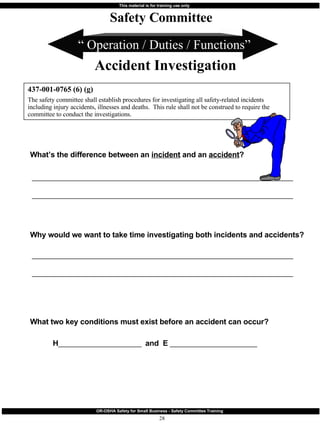 “  Operation / Duties / Functions” What’s the difference between an  incident  and an  accident ?  ________________________________________________________________________ ________________________________________________________________________ Why would we want to take time investigating both incidents and accidents? ________________________________________________________________________ ________________________________________________________________________ What two key conditions must exist before an accident can occur? H _______________________  and  E  ________________________ 437-001-0765 (6) (g) The safety committee shall establish procedures for investigating all safety-related incidents including injury accidents, illnesses and deaths.  This rule shall not be construed to require the committee to conduct the investigations. Safety Committee Accident Investigation 