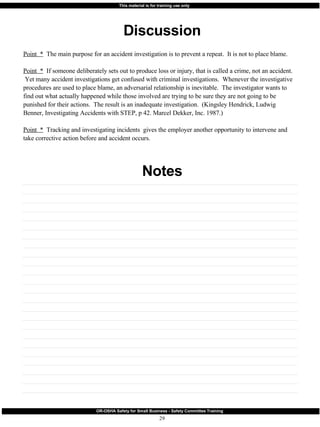 Discussion Notes Point  *   The main purpose for an accident investigation is to prevent a repeat.  It is not to place blame. Point  *   If someone deliberately sets out to produce loss or injury, that is called a crime, not an accident.  Yet many accident investigations get confused with criminal investigations.  Whenever the investigative procedures are used to place blame, an adversarial relationship is inevitable.  The investigator wants to find out what actually happened while those involved are trying to be sure they are not going to be punished for their actions.  The result is an inadequate investigation.  (Kingsley Hendrick, Ludwig Benner, Investigating Accidents with STEP, p 42. Marcel Dekker, Inc. 1987.) Point  *   Tracking and investigating incidents  gives the employer another opportunity to intervene and take corrective action before and accident occurs. 