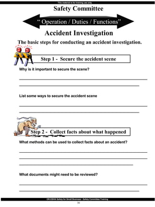 Step 2 -  Collect facts about what happened Step 1 -  Secure the accident scene “  Operation / Duties / Functions” Safety Committee Accident Investigation The basic steps for conducting an accident investigation. List some ways to secure the accident scene __________________________________________________________________________________________________________________________ Why is it important to secure the scene? __________________________________________________________________________________________________________________________ What documents might need to be reviewed? __________________________________________________________________________________________________________________________ What methods can be used to collect facts about an accident? ______________________________________________________________________________________________________________________________________________________________________________________ 