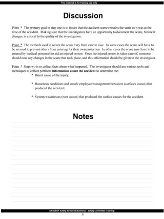 Discussion Notes Point  *   The primary goal in step one is to insure that the accident scene remains the same as it was at the time of the accident.  Making sure that the investigators have an opportunity to document the scene, before it changes, is critical to the quality of the investigation. Point  *   The methods used to secure the scene vary from case to case.  In some cases the scene will have to be secured to prevent others from entering for their own protection.  In other cases the scene may have to be entered by medical personnel to aid an injured person.  Once the injured person is taken care of, someone should note any changes in the scene that took place, and this information should be given to the investigator. Point  *   Step two is to collect facts about what happened.  The investigator should use various tools and techniques to collect pertinent  information   about the accident  to determine the: *  Direct cause of the injury; *  Hazardous conditions and unsafe employee/management behaviors (surfaces causes) that   produced the accident; *  System weaknesses (root causes) that produced the surface causes for the accident. 