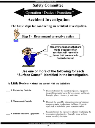 Step 5 -  Recommend corrective action “  Operation / Duties / Functions” Safety Committee Accident Investigation The basic steps for conducting an accident investigation. Recommendations that are made because of an accident will resemble those that are made in hazard control. Use one or more of the following for each “Surface Cause”  identified in the investigation. ____  1.  Engineering Controls: ____  2.  Management Controls:   ____  3.  Personal Protective Equipment: A Little Review -  Match the control with the definition Does not eliminate the hazard or exposure.  Equipment designed to present a barrier between worker and hazard.  Example:  gloves - boots - eye protection Eliminate the hazard by redesigning/replacing/repairing equipment, tools,  workstations, buildings . Example:  repair leak in roof - build guard to cover sprocket  Reduce/eliminate the exposure to a hazard by changing the process/procedure/practice.  Example:  route workers around hazard - job rotation A.  B.  C.  