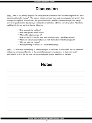 Discussion Notes Point  *   One of the primary purposes for having a safety committee is to “assist the employer and make recommendations for change”.  The reasons why an employer may need assistance can very greatly from employer to employer.  In most cases, the greatest assistance a safety committee can provide is to get answers to questions that the employer will need in order to take effective corrective action.  Questions could include but are not limited to the following: *  How serious is the problem? *  How many people does it effect? *  What will it take to correct it? *  How much will it cost and what is the justification for capital expenditure? *  When can corrective action be taken with the least amount of interruption? *  Who can make the change? *  Will any training be needed as a result of the change? Point  *   As indicated, the hierarchy of control strategies is similar for hazard control and the control of surface and root causes identified as the result of an accident investigation.  In fact, many safety professionals believe that the same six step investigation process should occur for both. 