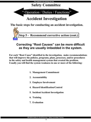 Step 5 -  Recommend corrective action (cont.) “  Operation / Duties / Functions” Safety Committee Accident Investigation The basic steps for conducting an accident investigation. 1.  Management Commitment 2.  Accountability 3.  Employee Involvement 4.  Hazard Identification/Control 5.  Incident/Accident Investigation 6.  Training 7.  Evaluation For each “Root Cause” identified in the investigation,  make recommendations that will improve the policies, programs, plans, processes, and/or procedures in the safety and health management system that created the problem.  Usually you will find the system weakness in one or more of the following: Correcting “Root Causes” can be more difficult as they are usually imbedded in the system. 