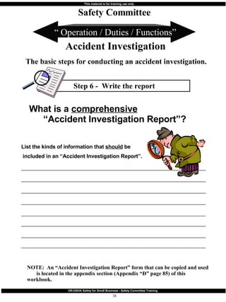 Step 6 -  Write the report “  Operation / Duties / Functions” Safety Committee Accident Investigation The basic steps for conducting an accident investigation. What is a  comprehensive   “Accident Investigation Report”? List the kinds of information that  should  be included in an “Accident Investigation Report”.  ________________________________________________________________________ ________________________________________________________________________ ________________________________________________________________________ ________________________________________________________________________ ________________________________________________________________________ ________________________________________________________________________ ________________________________________________________________________  ________________________________________________________________________ NOTE:  An “Accident Investigation Report” form that can be copied and used  is located in the appendix section (Appendix “D” page 85) of this workbook. 