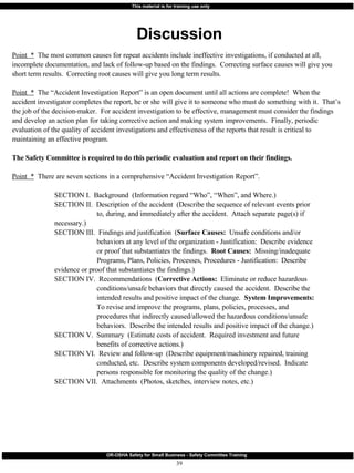 Point  *   The most common causes for repeat accidents include ineffective investigations, if conducted at all, incomplete documentation, and lack of follow-up based on the findings.  Correcting surface causes will give you short term results.  Correcting root causes will give you long term results. Point  *   The “Accident Investigation Report” is an open document until all actions are complete!  When the accident investigator completes the report, he or she will give it to someone who must do something with it.  That’s the job of the decision-maker.  For accident investigation to be effective, management must consider the findings and develop an action plan for taking corrective action and making system improvements.  Finally, periodic evaluation of the quality of accident investigations and effectiveness of the reports that result is critical to maintaining an effective program.  The Safety Committee is required to do this periodic evaluation and report on their findings. Point  *   There are seven sections in a comprehensive “Accident Investigation Report”.  SECTION I.  Background  (Information regard “Who”, “When”, and Where.) SECTION II.  Description of the accident  (Describe the sequence of relevant events prior  to, during, and immediately after the accident.  Attach separate page(s) if  necessary.) SECTION III.  Findings and justification  ( Surface Causes:   Unsafe conditions and/or  behaviors at any level of the organization - Justification:  Describe evidence  or proof that substantiates the findings.  Root Causes:   Missing/inadequate  Programs, Plans, Policies, Processes, Procedures - Justification:  Describe  evidence or proof that substantiates the findings.) SECTION IV.  Recommendations  ( Corrective Actions:   Eliminate or reduce hazardous  conditions/unsafe behaviors that directly caused the accident.  Describe the  intended results and positive impact of the change.  System Improvements:  To revise and improve the programs, plans, policies, processes, and  procedures that indirectly caused/allowed the hazardous conditions/unsafe  behaviors.  Describe the intended results and positive impact of the change.) SECTION V.  Summary  (Estimate costs of accident.  Required investment and future  benefits of corrective actions.) SECTION VI.  Review and follow-up  (Describe equipment/machinery repaired, training  conducted, etc.  Describe system components developed/revised.  Indicate  persons responsible for monitoring the quality of the change.) SECTION VII.  Attachments  (Photos, sketches, interview notes, etc.) Discussion 