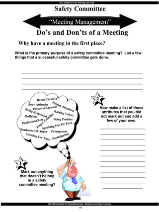 “ Meeting Management” What is the primary purpose of a safety committee meeting?  List a few things that a successful safety committee gets done. ____________________________________________________________________________________________________________________________________________________________________________________________________________________________________________________________________________ Safety Committee Do’s and Don’ts of a Meeting Why have a meeting in the first place? Mark out anything that doesn’t belong in a safety committee meeting? Now make a list of those attributes that you did not mark out and add a few of your own. _________________________________________________________________________________________________________________________________________________________________________________________________________________________________________________________________________________________________________ 1 Sour Attitudes Personal Agendas Finger Pointing Bullying Raising Voices Being Positive Being Respectful Professionalism Participation Outbursts of Anger Promptness Paying Attention Being Creative Looking For Facts Speaking Out Of Turn 2 