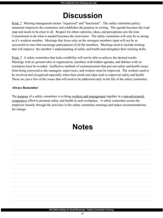 Discussion Notes Point  *   Meeting management means “organized” and “functional”.  The safety committee policy statement empowers the committee and establishes the purpose in writing.  The agenda becomes the road map and needs to be clear to all.  Respect for others opinions, ideas, and perceptions sets the tone.  Commitment to do what is needed becomes the motivation.  The safety committee will only be as strong as it’s weakest member.  Meetings that focus only on the strongest members input will not be as successful as ones that encourage participation of all the members.  Meetings need to include training that will improve  the member’s understanding of safety and health and strengthen their meeting skills. Point  *   A safety committee that lacks credibility will not be able to achieve the desired results.  Meetings with no ground rules or organization, members with hidden agendas, and debates with no resolution must be avoided.  Ineffective methods of communication that prevent safety and health issues from being conveyed to the managers, supervisors, and workers must be improved.  The workers need to be involved and recognized especially when their needs and ideas lead to improved safety and health.  These are just a few of the issues that will need to be addressed early in the life of the safety committee. Always Remember The  purpose  of a safety committee is to bring  workers and management  together in a  non-adversarial, cooperative  effort to promote safety and health in each workplace.  A safety committee assists the employer (mainly through the activities in the safety committee meeting) and makes recommendations for change. 