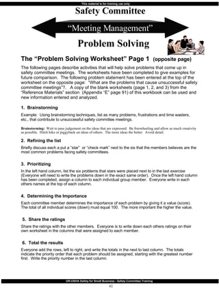 “ Meeting Management” The “Problem Solving Worksheet” Page 1  (opposite page) The following pages describe activities that will help solve problems that come up in safety committee meetings.  The worksheets have been completed to give examples for future comparison.  The following problem statement has been entered at the top of the worksheet on the opposite page:  “What are the problems that cause unsuccessful safety committee meetings”?.  A copy of the blank worksheets (page 1, 2, and 3) from the “Reference Materials” section  (Appendix “E” page 91) of this workbook can be used and new information entered and analyzed. 1.  Brainstorming Example:  Using brainstorming techniques, list as many problems, frustrations and time wasters, etc., that contribute to unsuccessful safety committee meetings.   Brainstorming:  Wait to pass judgement on the ideas that are expressed.  Be freewheeling and allow as much creativity as possible.  Hitch hike or piggyback on ideas of others.  The more ideas the better.  Avoid detail. 2.  Refining the list Briefly discuss each a put a “star”  or “check mark” next to the six that the members believes are the most common problems facing safety committees. 3.  Prioritizing  In the left hand column, list the six problems that stars were placed next to in the last exercise (Everyone will need to write the problems down in the exact same order).  Once the left hand column has been completed, assign a column to each individual group member.  Everyone write in each others names at the top of each column. 4.  Determining the Importance Each committee member determines the importance of each problem by giving it a value (score).  The total of all individual scores (down) must equal 100.  The more important the higher the value. 5.  Share the ratings Share the ratings with the other members.  Everyone is to write down each others ratings on their own worksheet in the columns that were assigned to each member. 6.  Total the results Everyone add the rows, left to right, and write the totals in the next to last column.  The totals indicate the priority order that each problem should be assigned, starting with the greatest number first.  Write the priority number in the last column. Safety Committee Problem Solving 