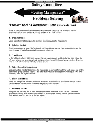 “ Meeting Management” “ Problem Solving Worksheet”  Page 2  (opposite page) Write in the priority number in the blank space and describe the problem.  In this exercise we will take a look at priority one from the last exercise. 1.  Brainstorming Using brainstorming techniques, list as many possible causes for the problem. 2.  Refining the list Briefly discuss each a put a “star” or (check mark” next to the six that your group believes are the most common or logical causes for the problems existence. 3.  Prioritizing  In the left hand column, list the six causes that stars were placed next to in the last step.  Once the left hand column has been completed, assign a column to each individual group member.  Everyone write in each others names at the top of each column. 4.  Determining the importance Each committee member determines the importance or degree of impact that each cause has on the problem by giving it a value (score).  The total of all individual scores (down) must equal 100.  The more important the higher the value. 5.  Share the ratings) Share the ratings with the other members.  Everyone is to write down each others ratings on their own worksheet in the columns that were assigned to each member. 6.  Total the results Everyone add the rows, left to right, and write the totals in the next to last column.  The totals indicate the priority order that each cause should be assigned, starting with the greatest number first.  Write the priority number in the last column. Safety Committee Problem Solving 